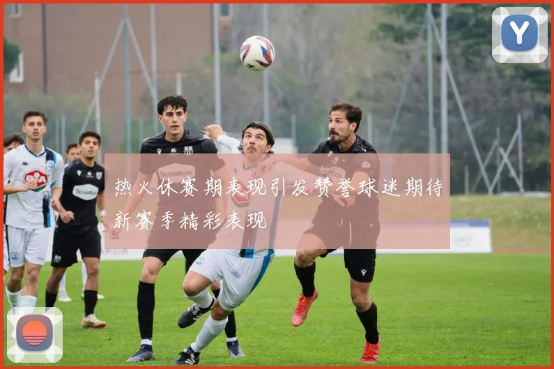热火休赛期表现引发赞誉球迷期待新赛季精彩表现