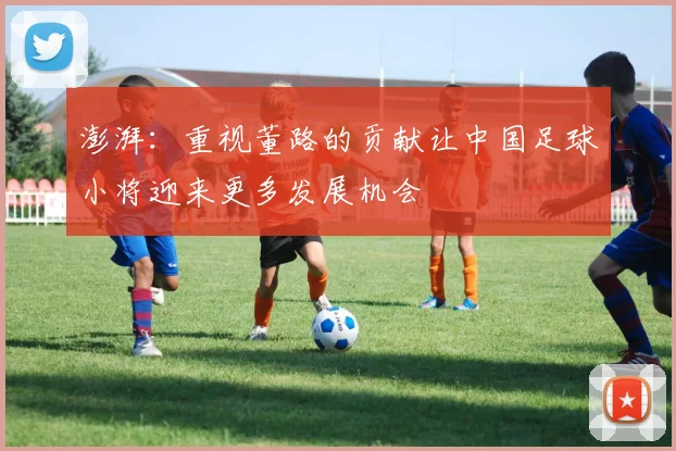 澎湃：重视董路的贡献让中国足球小将迎来更多发展机会