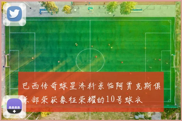 巴西传奇球星济科亲临阿贾克斯俱乐部荣获象征荣耀的10号球衣