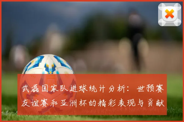 武磊国家队进球统计分析：世预赛友谊赛和亚洲杯的精彩表现与贡献