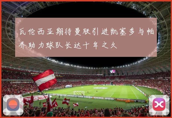 瓦伦西亚期待曼联引进凯塞多与帕乔助力球队长达十年之久