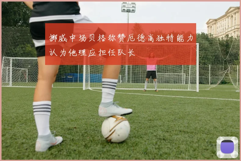 挪威中场贝格称赞厄德高独特能力认为他理应担任队长