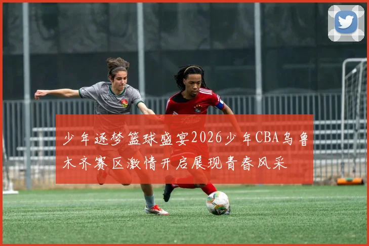 少年逐梦篮球盛宴2026少年CBA乌鲁木齐赛区激情开启展现青春风采