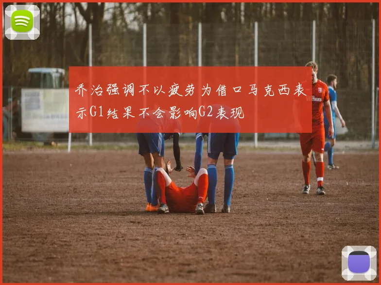 乔治强调不以疲劳为借口马克西表示G1结果不会影响G2表现
