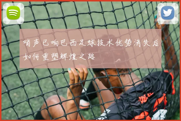 哨声已响巴西足球技术优势消失后如何重塑辉煌之路
