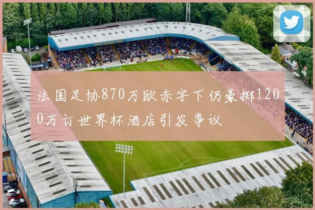 法国足协870万欧赤字下仍豪掷1200万订世界杯酒店引发争议