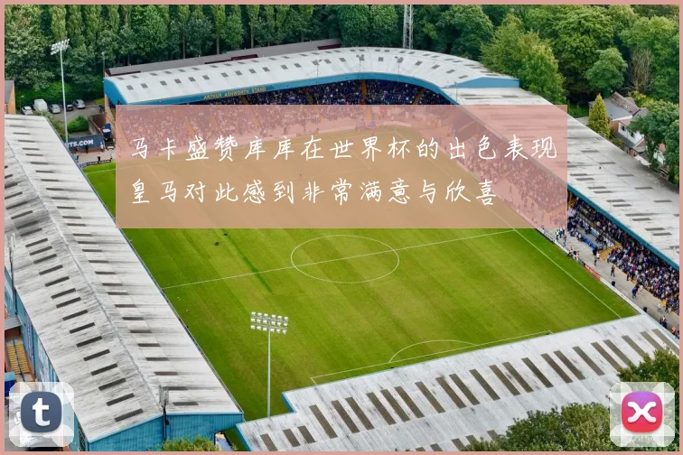 马卡盛赞库库在世界杯的出色表现皇马对此感到非常满意与欣喜