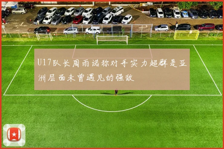 U17队长周雨诺称对手实力超群是亚洲层面未曾遇见的强敌