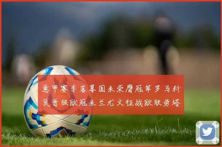 意甲赛季落幕国米荣膺冠军罗马科莫晋级欧冠米兰尤文征战欧联劳塔罗斩获金靴
