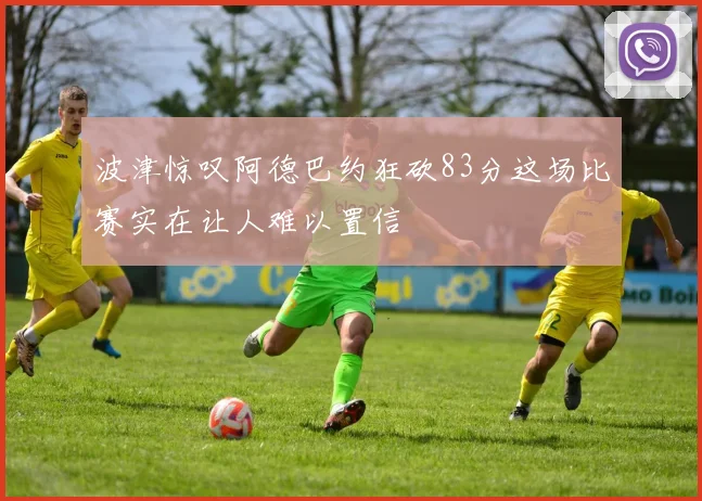 波津惊叹阿德巴约狂砍83分这场比赛实在让人难以置信