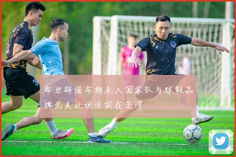 希尔辟谣布朗未入国家队与球鞋品牌无关此说法实在荒谬