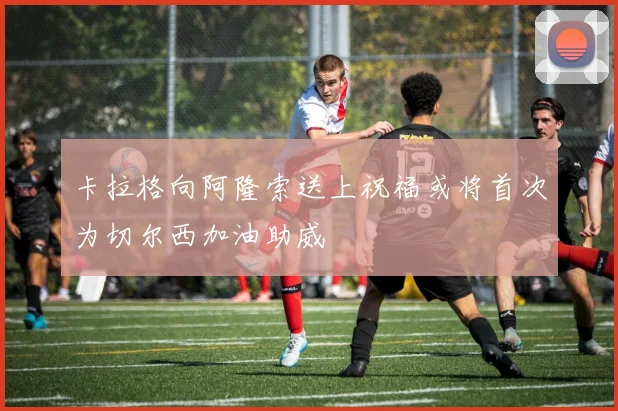 卡拉格向阿隆索送上祝福或将首次为切尔西加油助威