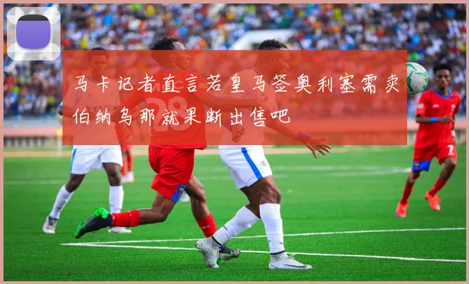 马卡记者直言若皇马签奥利塞需卖伯纳乌那就果断出售吧