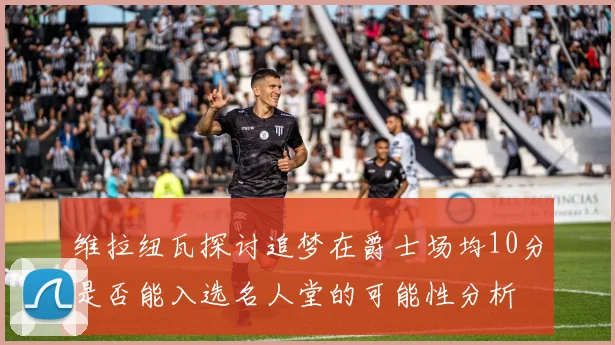 维拉纽瓦探讨追梦在爵士场均10分是否能入选名人堂的可能性分析