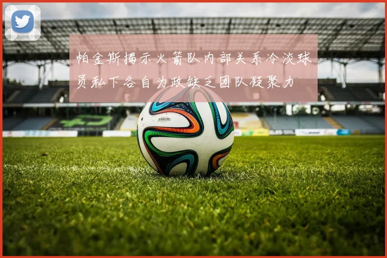 帕金斯揭示火箭队内部关系冷淡球员私下各自为政缺乏团队凝聚力