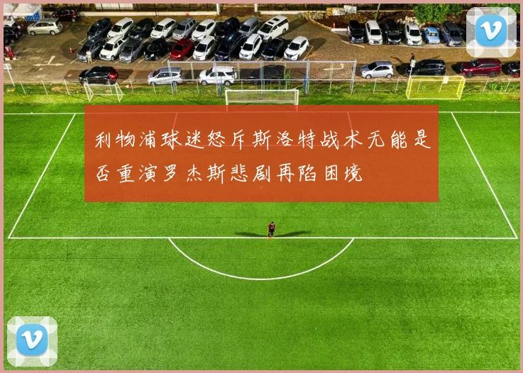 利物浦球迷怒斥斯洛特战术无能是否重演罗杰斯悲剧再陷困境