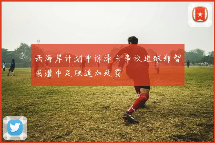 西海岸计划申诉泽卡争议进球郑智或遭中足联追加处罚