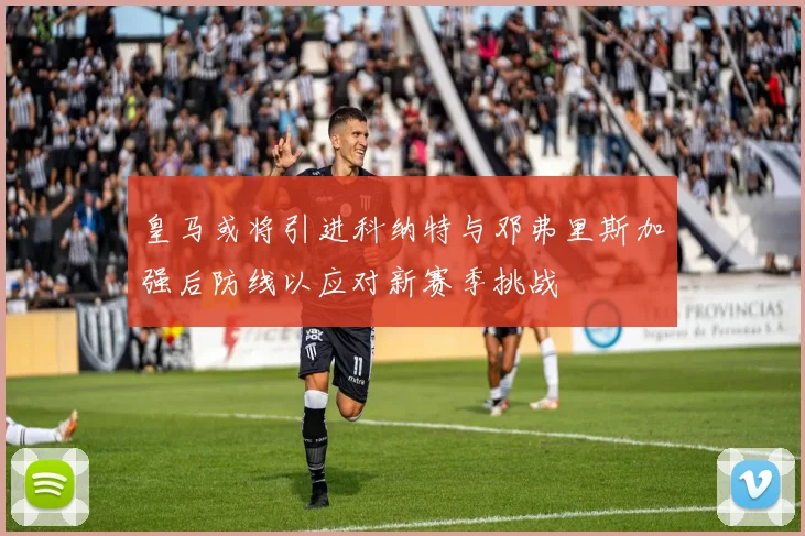 皇马或将引进科纳特与邓弗里斯加强后防线以应对新赛季挑战