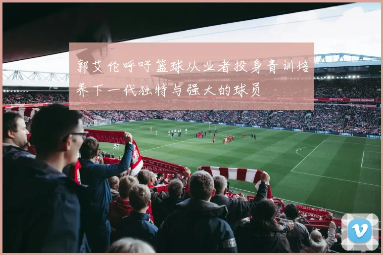 郭艾伦呼吁篮球从业者投身青训培养下一代独特与强大的球员