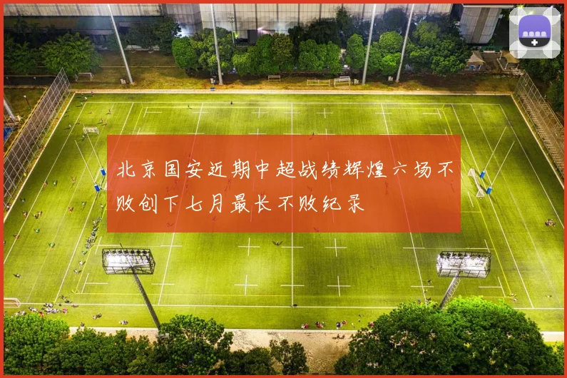 北京国安近期中超战绩辉煌六场不败创下七月最长不败纪录