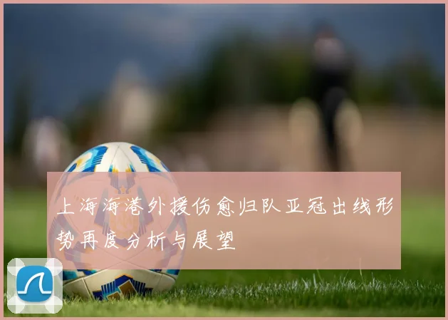 上海海港外援伤愈归队亚冠出线形势再度分析与展望