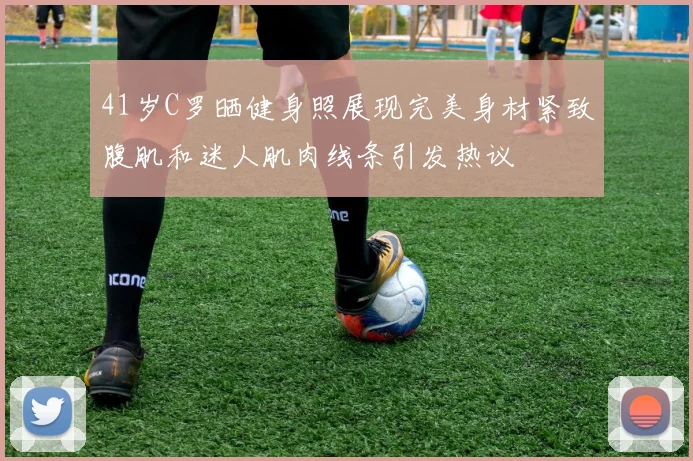 41岁C罗晒健身照展现完美身材紧致腹肌和迷人肌肉线条引发热议