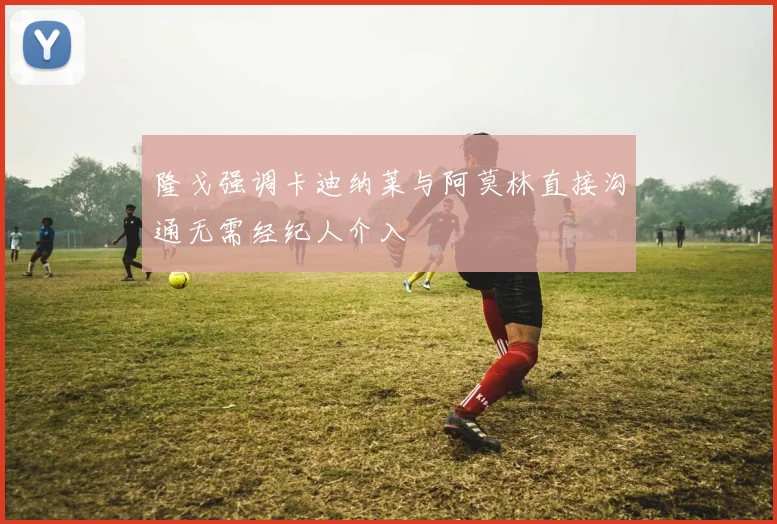 隆戈强调卡迪纳莱与阿莫林直接沟通无需经纪人介入