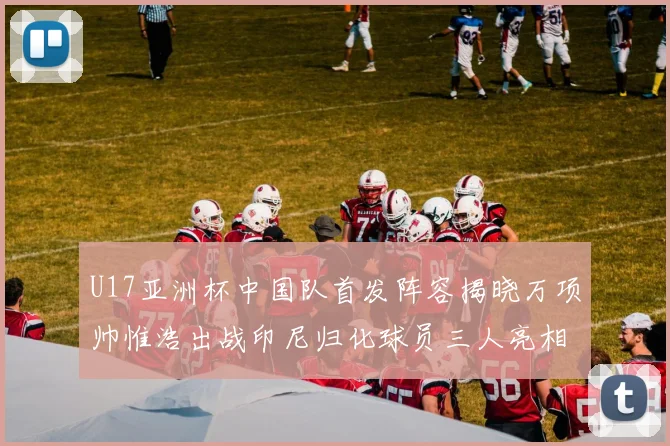 U17亚洲杯中国队首发阵容揭晓万项帅惟浩出战印尼归化球员三人亮相