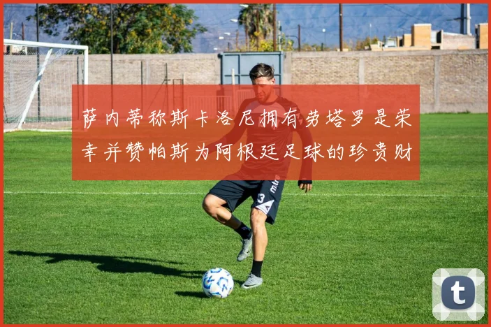 萨内蒂称斯卡洛尼拥有劳塔罗是荣幸并赞帕斯为阿根廷足球的珍贵财富