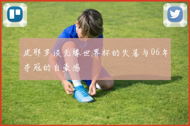 皮耶罗谈无缘世界杯的失落与06年夺冠的自豪感
