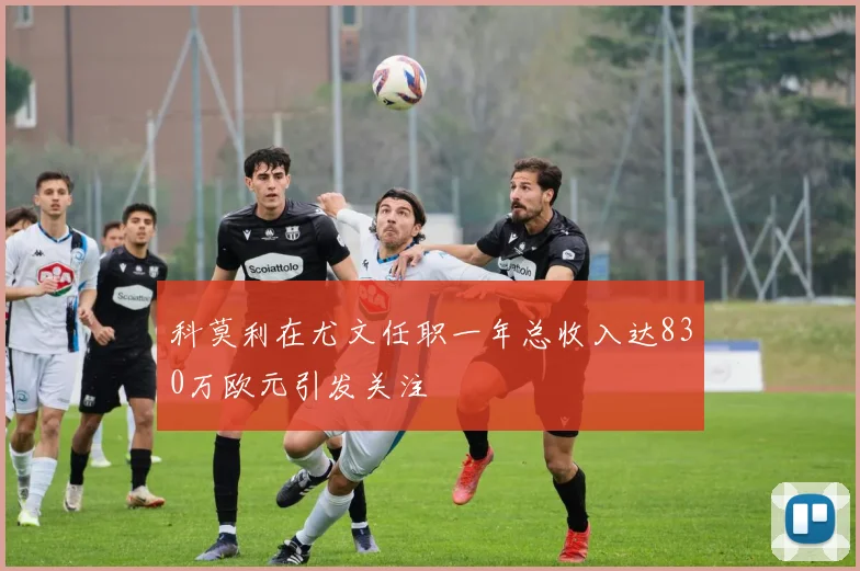 科莫利在尤文任职一年总收入达830万欧元引发关注