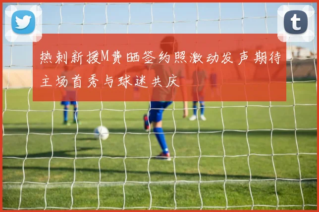 热刺新援M费晒签约照激动发声期待主场首秀与球迷共庆