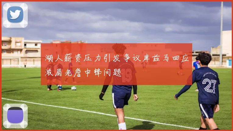 湖人薪资压力引发争议库兹马回应浓眉老詹中锋问题