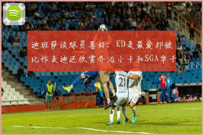 迪班萨谈球员喜好：KD是最爱却被比作麦迪还欣赏乔治小卡和SGA华子