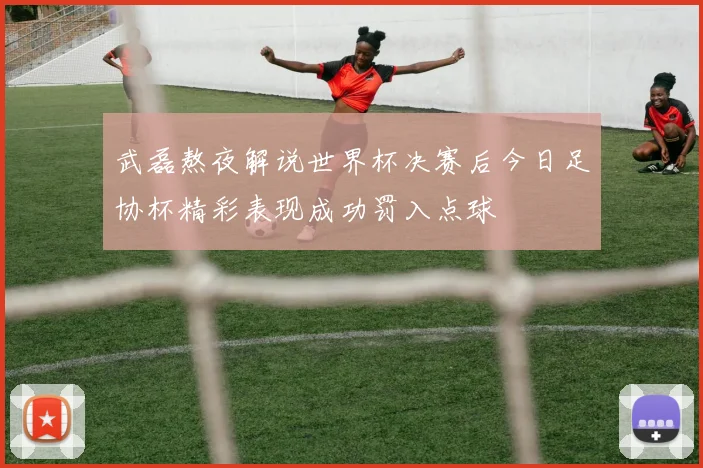 武磊熬夜解说世界杯决赛后今日足协杯精彩表现成功罚入点球
