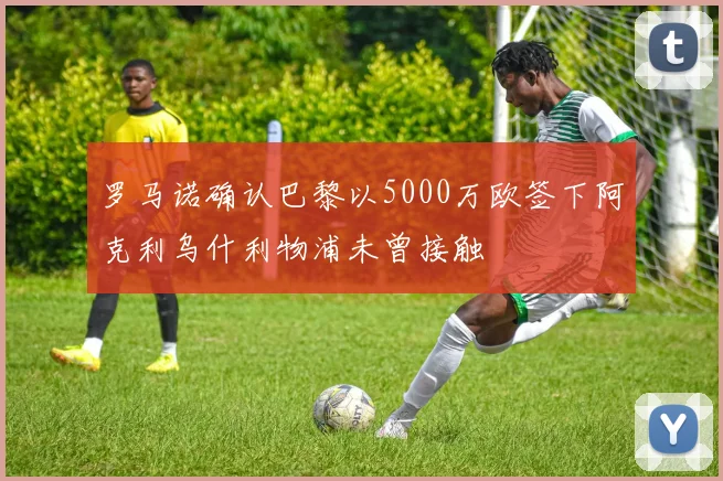 罗马诺确认巴黎以5000万欧签下阿克利乌什利物浦未曾接触