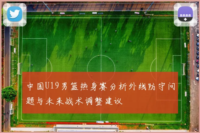 中国U19男篮热身赛分析外线防守问题与未来战术调整建议