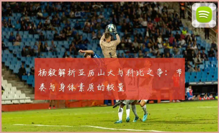杨毅解析亚历山大与科比之争：节奏与身体素质的较量