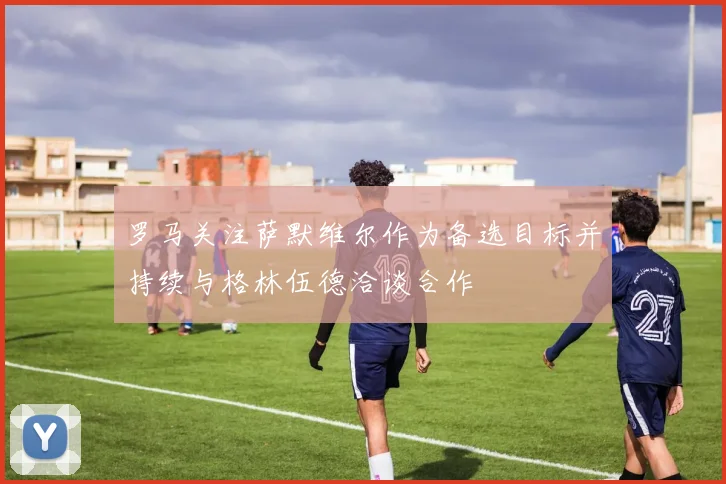 罗马关注萨默维尔作为备选目标并持续与格林伍德洽谈合作
