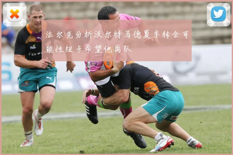 法尔克分析沃尔特马德夏季转会可能性纽卡希望他离队