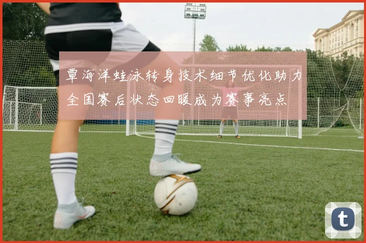 覃海洋蛙泳转身技术细节优化助力全国赛后状态回暖成为赛事亮点