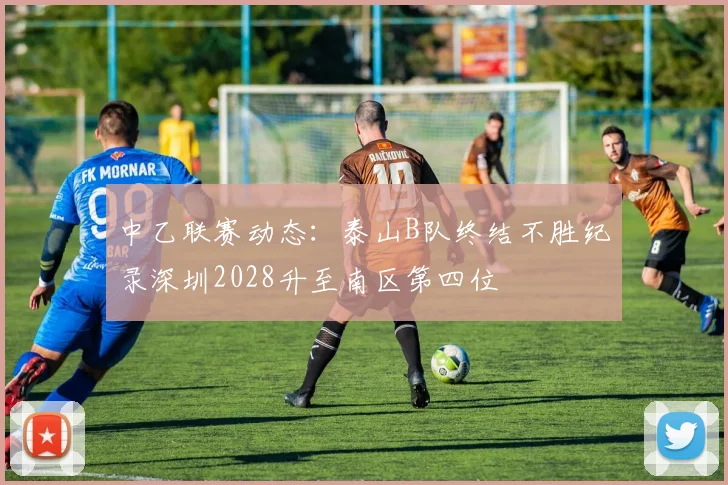 中乙联赛动态：泰山B队终结不胜纪录深圳2028升至南区第四位