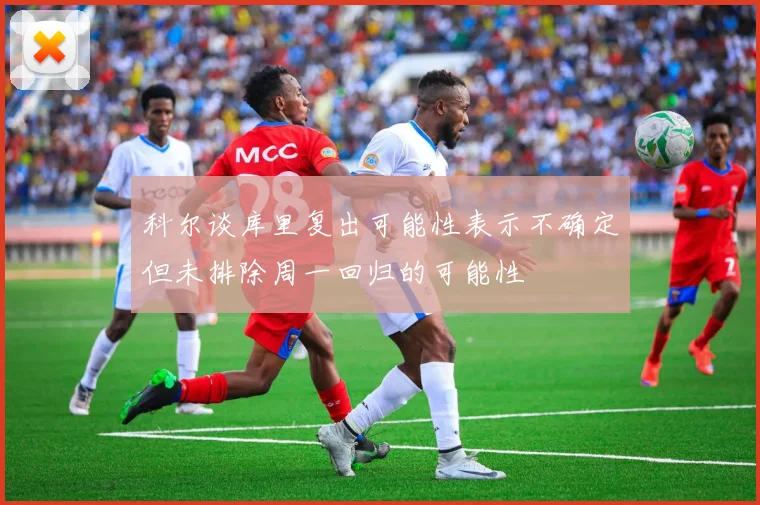科尔谈库里复出可能性表示不确定但未排除周一回归的可能性