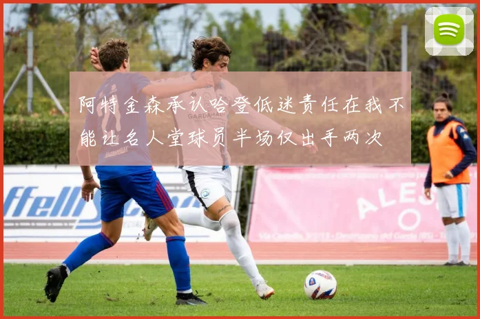 阿特金森承认哈登低迷责任在我不能让名人堂球员半场仅出手两次