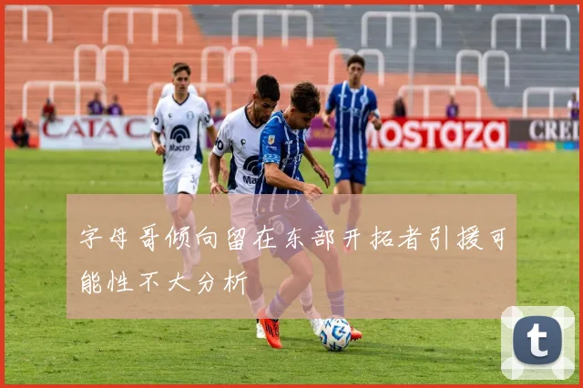 字母哥倾向留在东部开拓者引援可能性不大分析