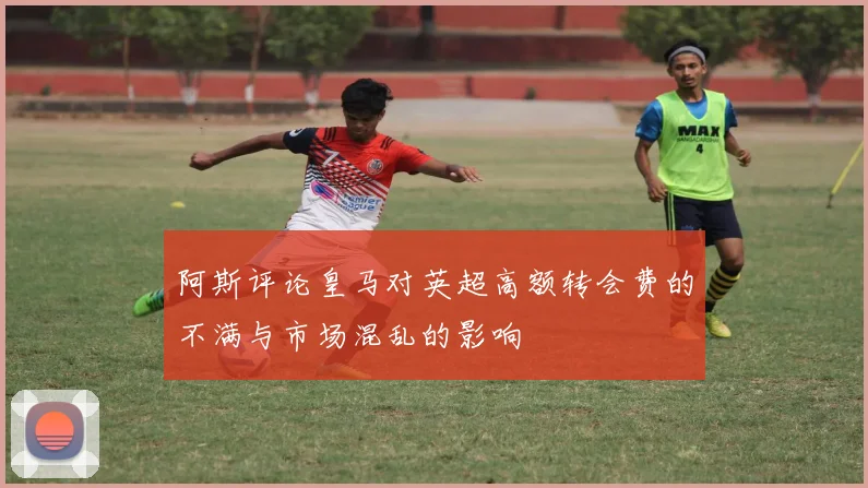 阿斯评论皇马对英超高额转会费的不满与市场混乱的影响